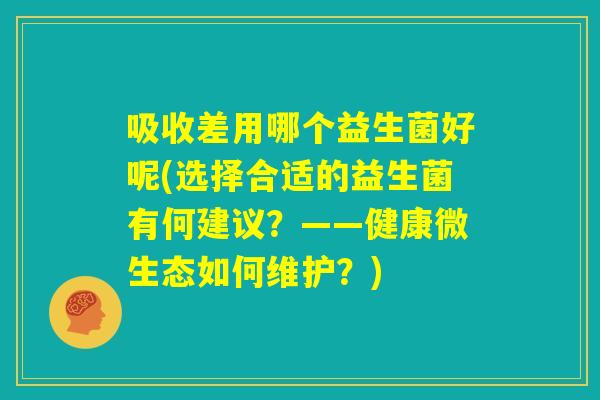 吸收差用哪个益生菌好呢(选择合适的益生菌有何建议？——健康微生态如何维护？)