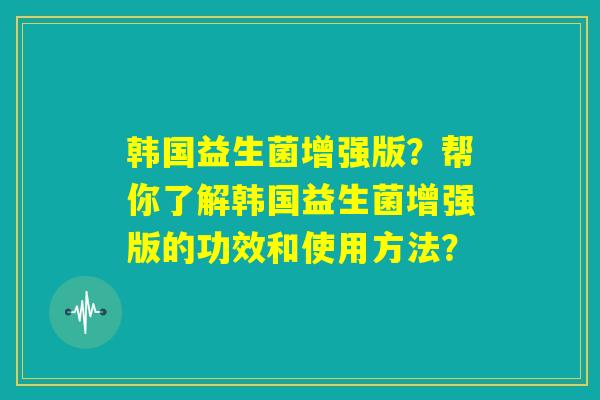 韩国益生菌增强版？帮你了解韩国益生菌增强版的功效和使用方法？