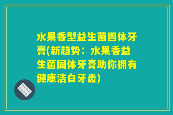 水果香型益生菌固体牙膏(新趋势：水果香益生菌固体牙膏助你拥有健康洁白牙齿)