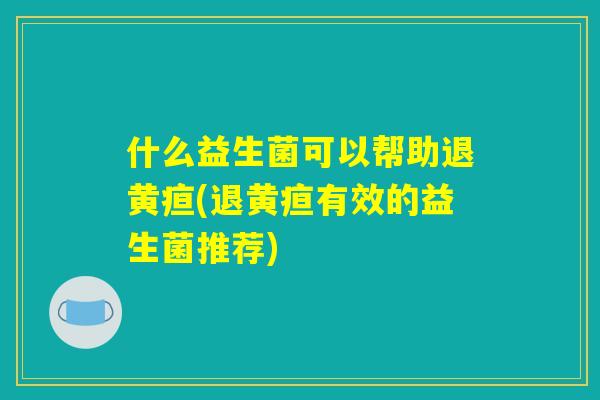 什么益生菌可以帮助退黄疸(退黄疸有效的益生菌推荐)