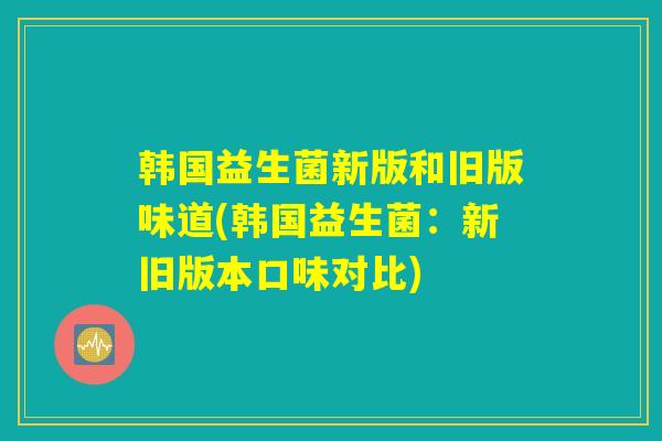 韩国益生菌新版和旧版味道(韩国益生菌：新旧版本口味对比)