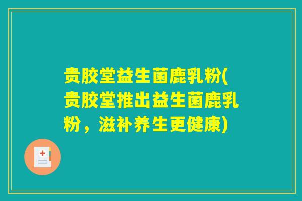 贵胶堂益生菌鹿乳粉(贵胶堂推出益生菌鹿乳粉,滋补养生更健康) 贵胶堂益生菌鹿乳粉(贵胶堂推出益生菌鹿乳粉,滋补养生更健康)