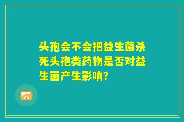 头孢会不会把益生菌杀死头孢类药物是否对益生菌产生影响？