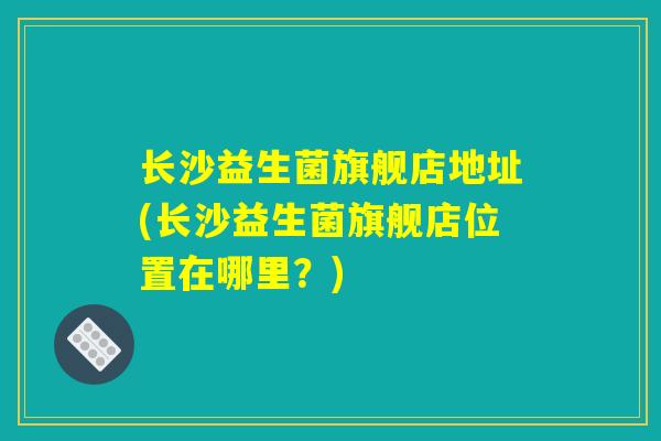 长沙益生菌旗舰店地址(长沙益生菌旗舰店位置在哪里?) 长沙益生菌旗舰店地址(长沙益生菌旗舰店位置在哪里?)