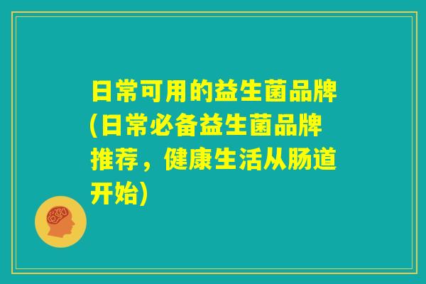 日常可用的益生菌品牌(日常必备益生菌品牌推荐，健康生活从肠道开始)