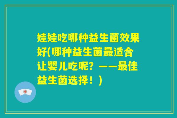 娃娃吃哪种益生菌效果好(哪种益生菌最适合让婴儿吃呢？——最佳益生菌选择！)