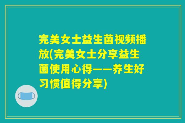 完美女士益生菌视频播放(完美女士分享益生菌使用心得——养生好习惯值得分享)