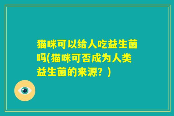 猫咪可以给人吃益生菌吗(猫咪可否成为人类益生菌的来源？)