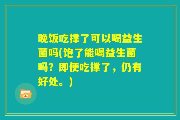 晚饭吃撑了可以喝益生菌吗(饱了能喝益生菌吗？即便吃撑了，仍有好处。)