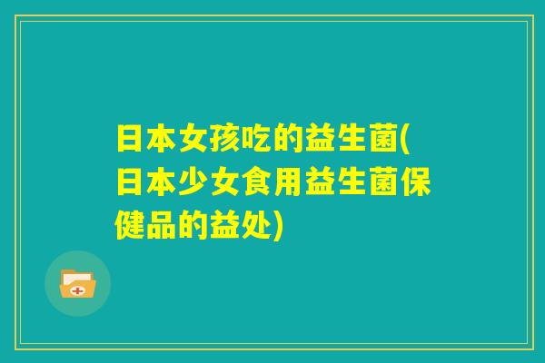 日本女孩吃的益生菌(日本少女食用益生菌保健品的益处)