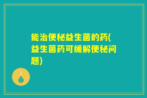 能治便秘益生菌的药(益生菌药可缓解便秘问题)