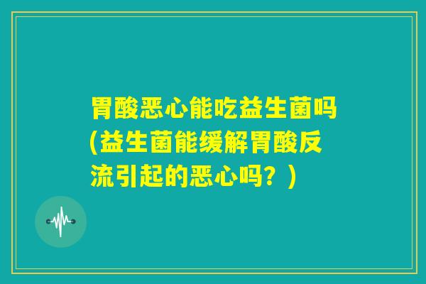 胃酸恶心能吃益生菌吗(益生菌能缓解胃酸反流引起的恶心吗？)