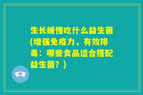 生长缓慢吃什么益生菌(增强免疫力，有效排毒：哪些食品适合搭配益生菌？)
