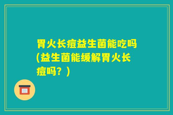 胃火长痘益生菌能吃吗(益生菌能缓解胃火长痘吗？)
