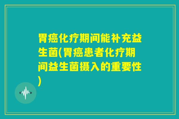 胃癌化疗期间能补充益生菌(胃癌患者化疗期间益生菌摄入的重要性)