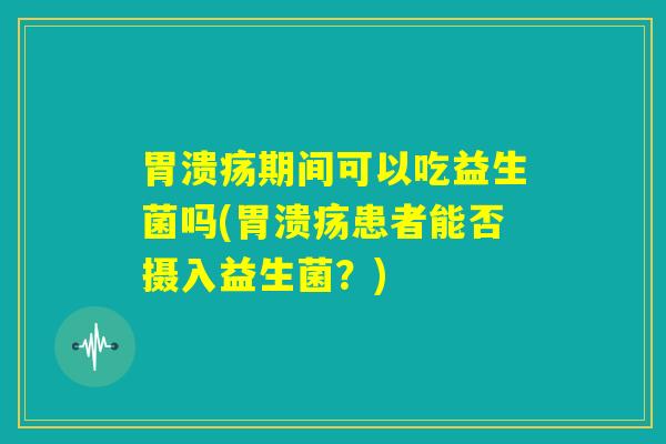胃溃疡期间可以吃益生菌吗(胃溃疡患者能否摄入益生菌？)