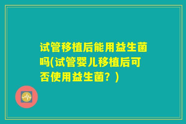 试管移植后能用益生菌吗(试管婴儿移植后可否使用益生菌？)