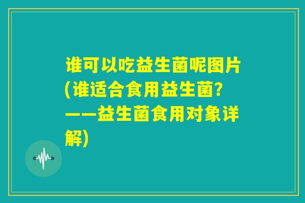 谁可以吃益生菌呢图片(谁适合食用益生菌？——益生菌食用对象详解)