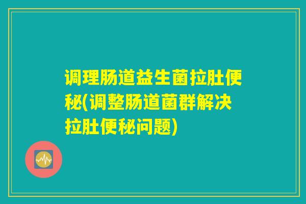 调理肠道益生菌拉肚便秘(调整肠道菌群解决拉肚便秘问题)