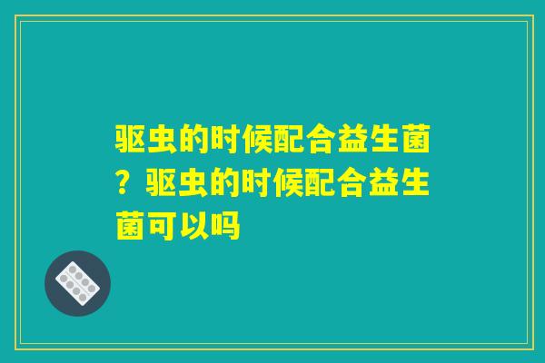 驱虫的时候配合益生菌？驱虫的时候配合益生菌可以吗