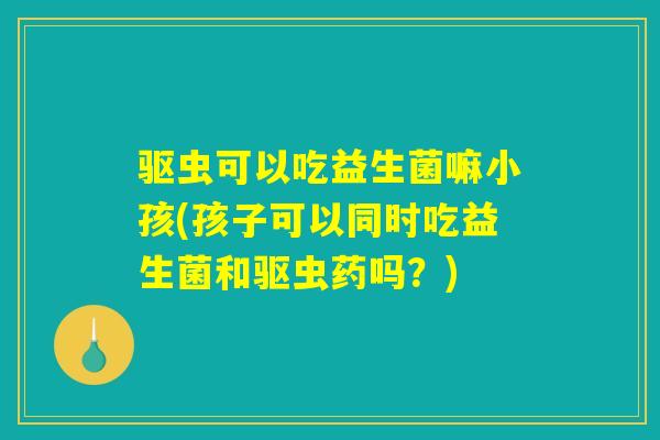 驱虫可以吃益生菌嘛小孩(孩子可以同时吃益生菌和驱虫药吗？)