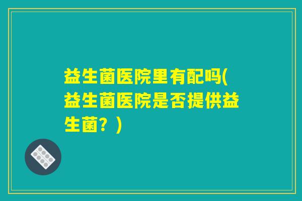 益生菌医院里有配吗(益生菌医院是否提供益生菌?) 益生菌医院里有配吗(益生菌医院是否提供益生菌?)