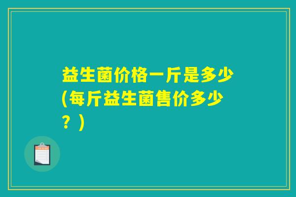 益生菌价格一斤是多少(每斤益生菌售价多少?) 益生菌价格一斤是多少(每斤益生菌售价多少?)