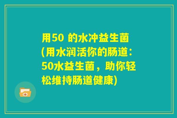 用50 的水冲益生菌(用水润活你的肠道：50水益生菌，助你轻松维持肠道健康)