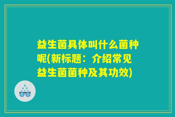 益生菌具体叫什么菌种呢(新标题：介绍常见益生菌菌种及其功效)