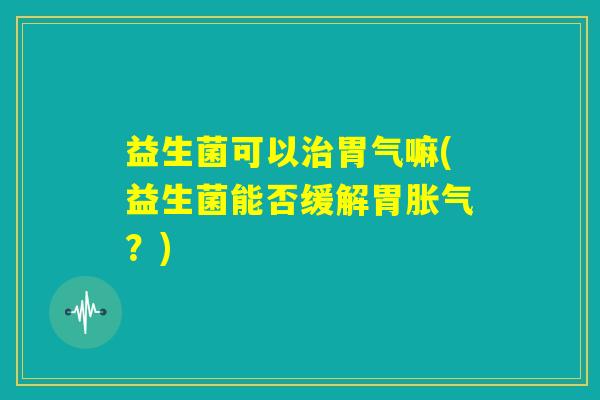 益生菌可以治胃气嘛(益生菌能否缓解胃胀气?) 益生菌可以治胃气嘛(益生菌能否缓解胃胀气?)
