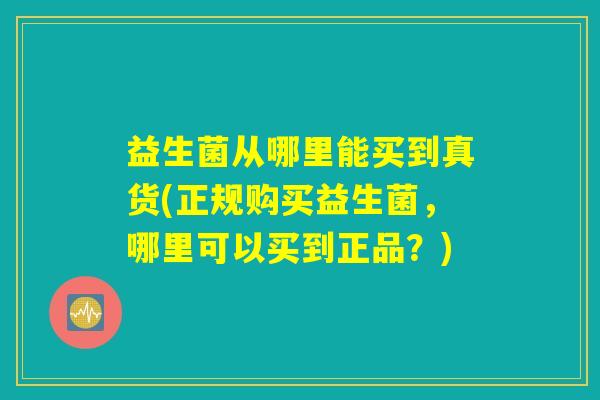 益生菌从哪里能买到真货(正规购买益生菌，哪里可以买到正品？)