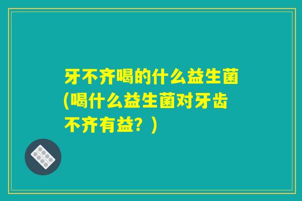 牙不齐喝的什么益生菌(喝什么益生菌对牙齿不齐有益？)