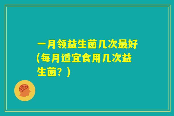 一月领益生菌几次最好(每月适宜食用几次益生菌?) 一月领益生菌几次最好(每月适宜食用几次益生菌?)