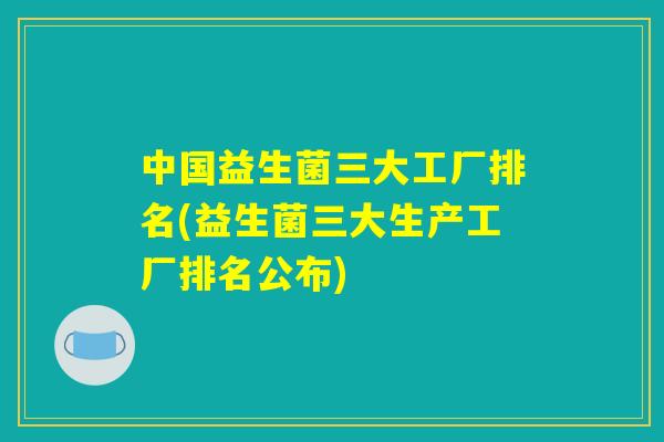 中国益生菌三大工厂排名(益生菌三大生产工厂排名公布)
