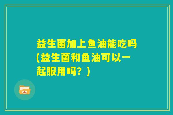 益生菌加上鱼油能吃吗(益生菌和鱼油可以一起服用吗？)