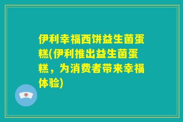 伊利幸福西饼益生菌蛋糕(伊利推出益生菌蛋糕，为消费者带来幸福体验)