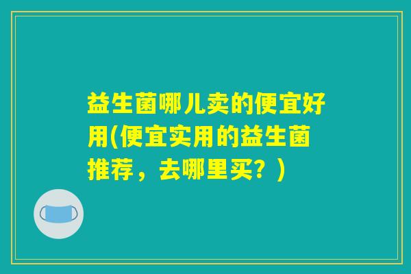 益生菌哪儿卖的便宜好用(便宜实用的益生菌推荐，去哪里买？)