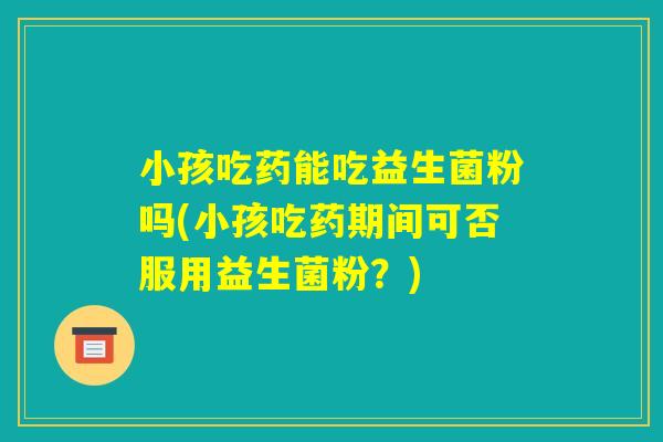 小孩吃药能吃益生菌粉吗(小孩吃药期间可否服用益生菌粉？)