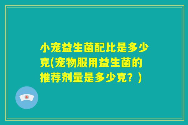 小宠益生菌配比是多少克(宠物服用益生菌的推荐剂量是多少克?) 小宠益生菌配比是多少克(宠物服用益生菌的推荐剂量是多少克?)