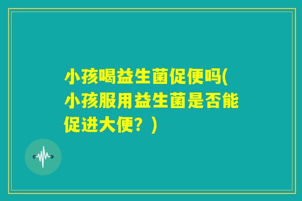小孩喝益生菌促便吗(小孩服用益生菌是否能促进大便？)