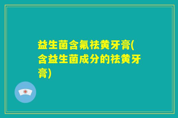 益生菌含氟祛黄牙膏(含益生菌成分的祛黄牙膏)