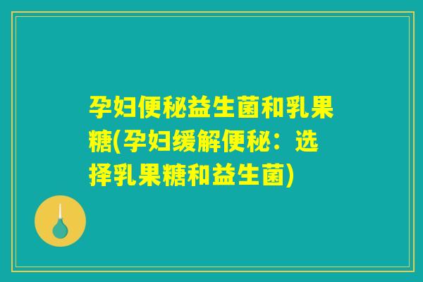 孕妇便秘益生菌和乳果糖(孕妇缓解便秘：选择乳果糖和益生菌)