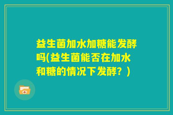 益生菌加水加糖能发酵吗(益生菌能否在加水和糖的情况下发酵？)