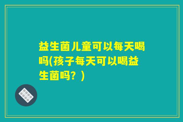 益生菌儿童可以每天喝吗(孩子每天可以喝益生菌吗？)