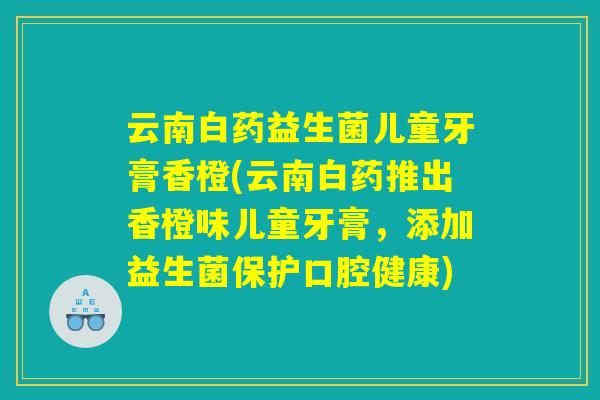 云南白药益生菌儿童牙膏香橙(云南白药推出香橙味儿童牙膏，添加益生菌保护口腔健康)