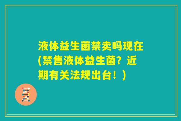 液体益生菌禁卖吗现在(禁售液体益生菌?近期有关法规出台!) 液体益生菌禁卖吗现在(禁售液体益生菌?近期有关法规出台!)