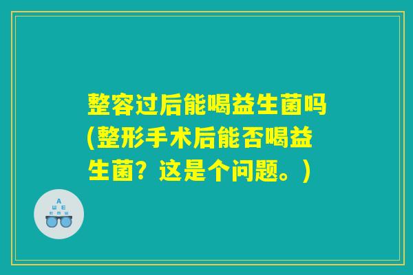 整容过后能喝益生菌吗(整形手术后能否喝益生菌？这是个问题。)