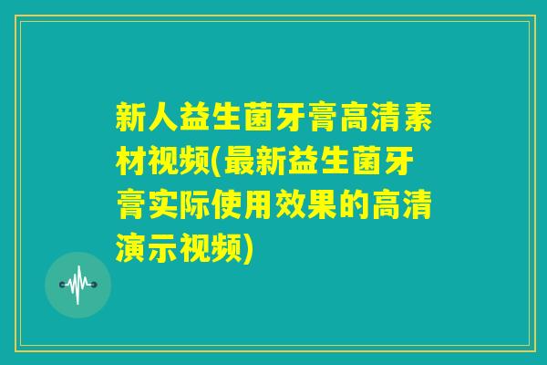 新人益生菌牙膏高清素材视频(最新益生菌牙膏实际使用效果的高清演示视频) 新人益生菌牙膏高清素材视频(最新益生菌牙膏实际使用效果的高清演示视频)