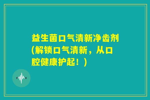 益生菌口气清新净齿剂(解锁口气清新，从口腔健康护起！)