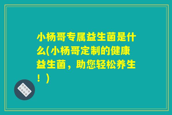 小杨哥专属益生菌是什么(小杨哥定制的健康益生菌,助您轻松养生!) 小杨哥专属益生菌是什么(小杨哥定制的健康益生菌,助您轻松养生!)